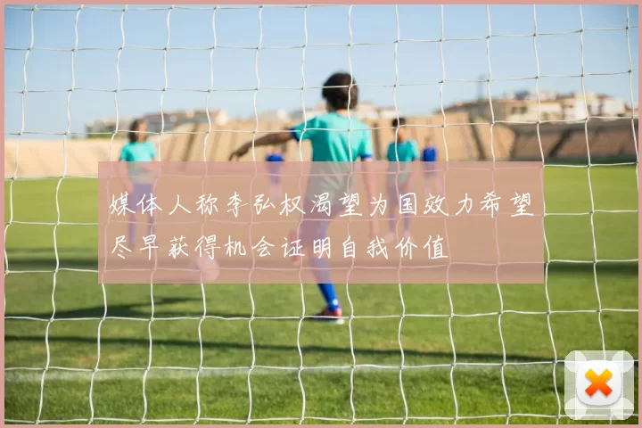 媒体人称李弘权渴望为国效力希望尽早获得机会证明自我价值