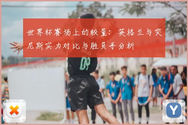 世界杯赛场上的较量：英格兰与突尼斯实力对比与胜负手分析