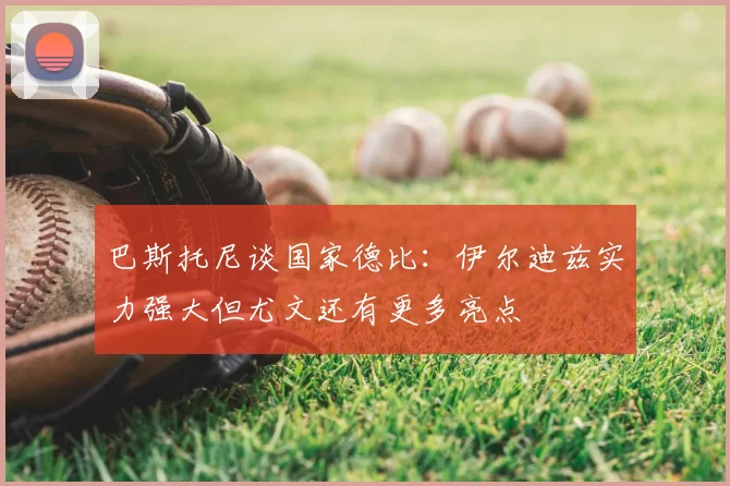 巴斯托尼谈国家德比:伊尔迪兹实力强大但尤文还有更多亮点