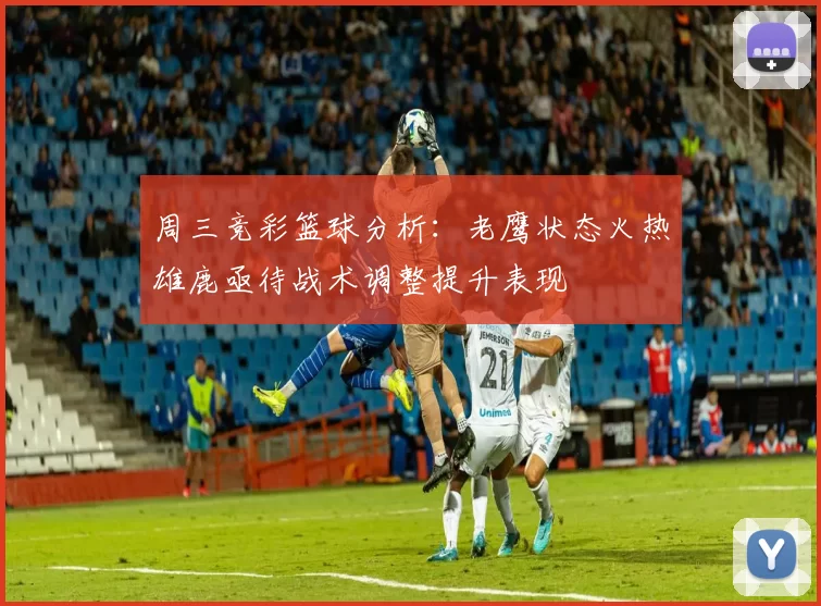 周三竞彩篮球分析:老鹰状态火热雄鹿亟待战术调整提升表现