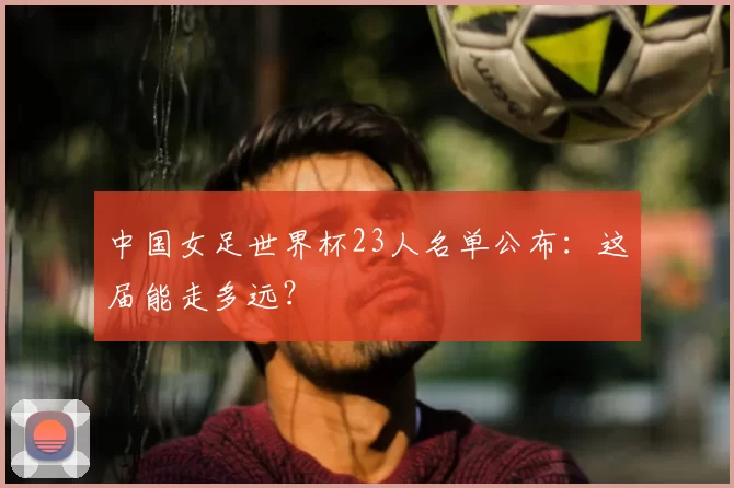 中国女足世界杯23人名单公布：这届能走多远？