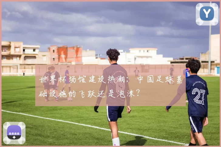 世界杯场馆建设热潮:中国足球基础设施的飞跃还是泡沫?