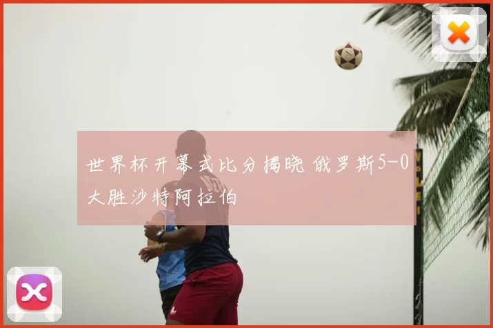 世界杯开幕式比分揭晓 俄罗斯5-0大胜沙特阿拉伯