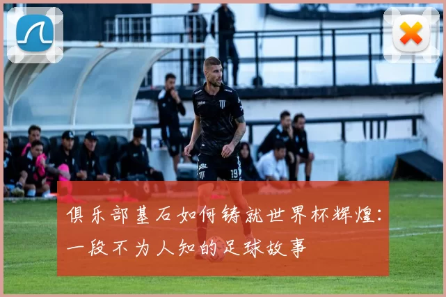 俱乐部基石如何铸就世界杯辉煌：一段不为人知的足球故事