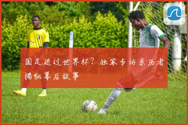 国足进过世界杯?独家专访亲历者揭秘幕后故事