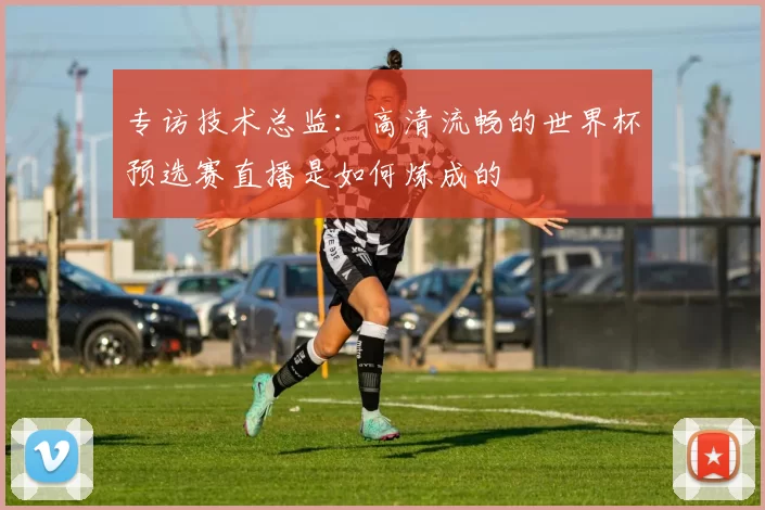 专访技术总监：高清流畅的世界杯预选赛直播是如何炼成的