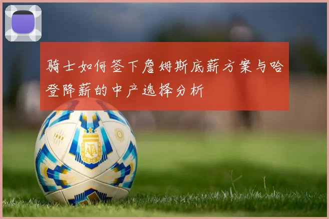 骑士如何签下詹姆斯底薪方案与哈登降薪的中产选择分析