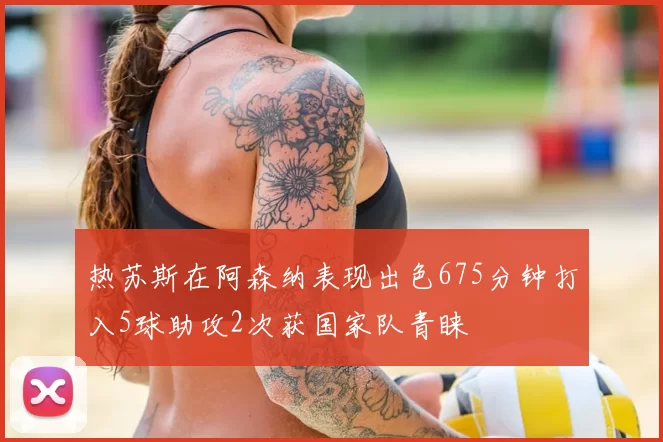 热苏斯在阿森纳表现出色675分钟打入5球助攻2次获国家队青睐