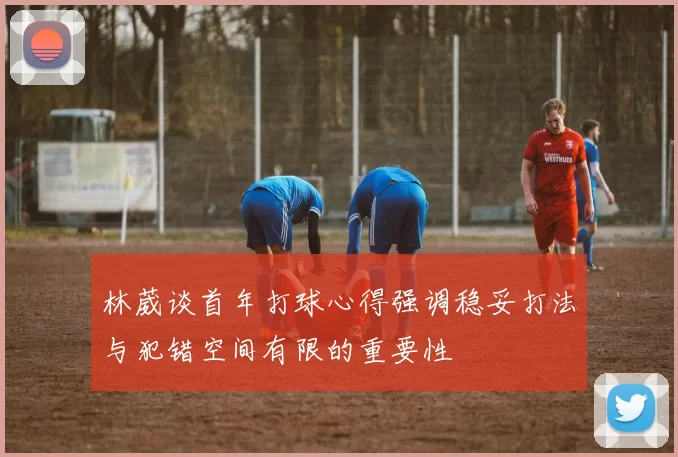 林葳谈首年打球心得强调稳妥打法与犯错空间有限的重要性