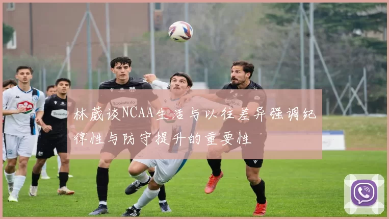 林葳谈NCAA生活与以往差异强调纪律性与防守提升的重要性