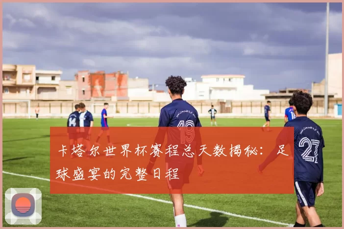 卡塔尔世界杯赛程总天数揭秘：足球盛宴的完整日程