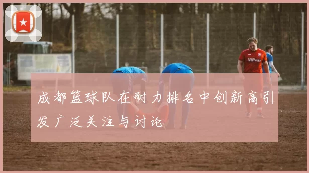 成都篮球队在耐力排名中创新高引发广泛关注与讨论