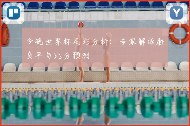 今晚世界杯足彩分析：专家解读胜负平与比分预测