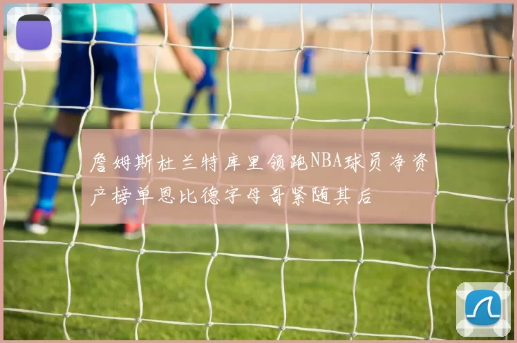 詹姆斯杜兰特库里领跑NBA球员净资产榜单恩比德字母哥紧随其后