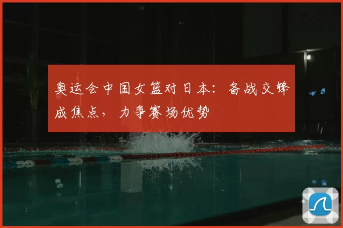 奥运会中国女篮对日本:备战交锋成焦点,力争赛场优势