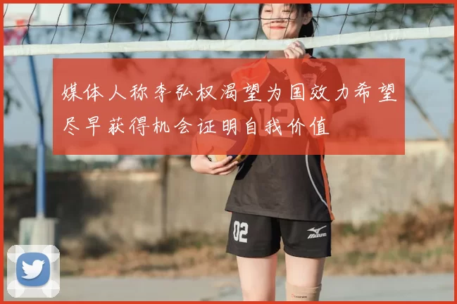 媒体人称李弘权渴望为国效力希望尽早获得机会证明自我价值
