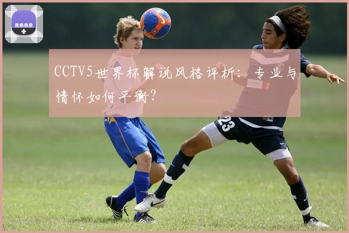 CCTV5世界杯解说风格评析:专业与情怀如何平衡?