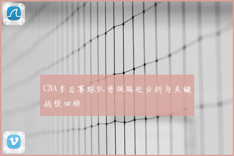 CBA季后赛球队晋级路径分析与关键战役回顾
