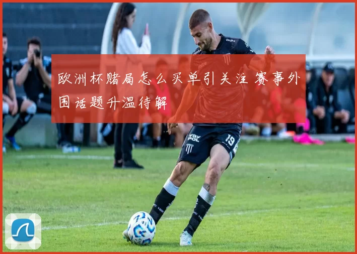 欧洲杯赌局怎么买单引关注 赛事外围话题升温待解