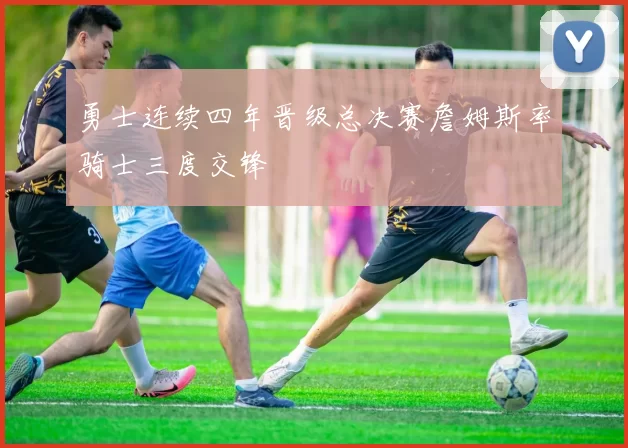 勇士连续四年晋级总决赛詹姆斯率骑士三度交锋