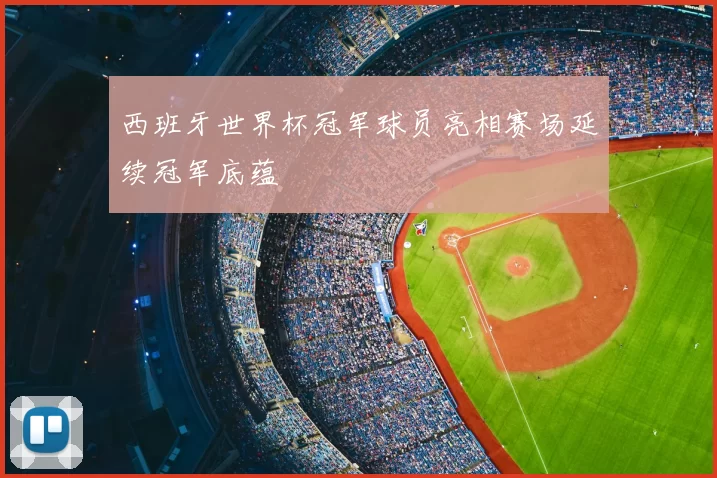 西班牙世界杯冠军球员亮相赛场延续冠军底蕴