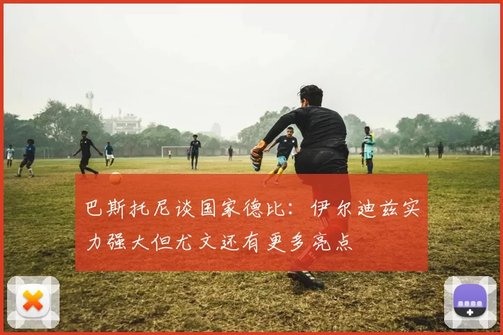 巴斯托尼谈国家德比:伊尔迪兹实力强大但尤文还有更多亮点