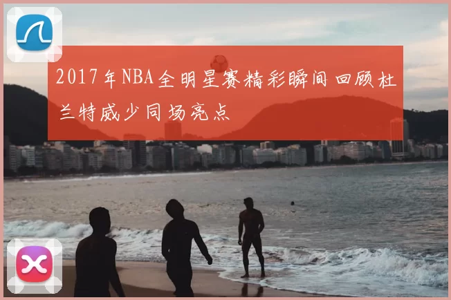 2017年NBA全明星赛精彩瞬间回顾杜兰特威少同场亮点