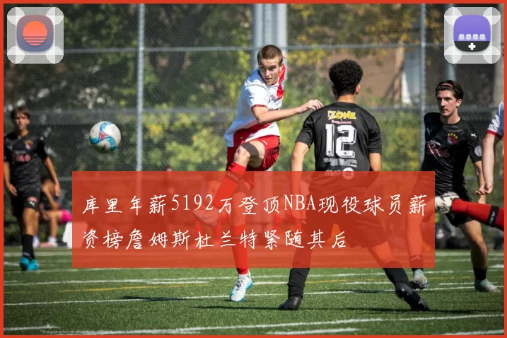 库里年薪5192万登顶NBA现役球员薪资榜詹姆斯杜兰特紧随其后