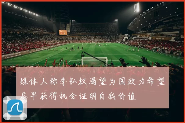 媒体人称李弘权渴望为国效力希望尽早获得机会证明自我价值
