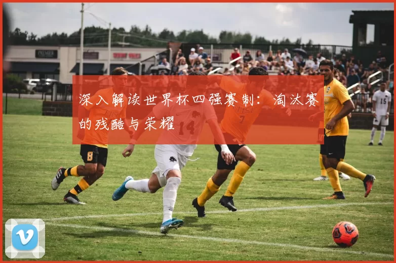 深入解读世界杯四强赛制：淘汰赛的残酷与荣耀