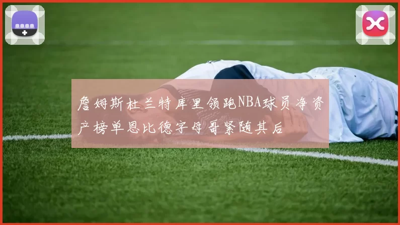 詹姆斯杜兰特库里领跑NBA球员净资产榜单恩比德字母哥紧随其后