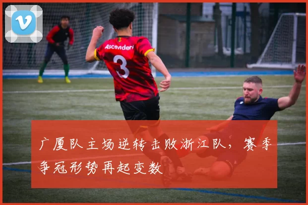 广厦队主场逆转击败浙江队，赛季争冠形势再起变数