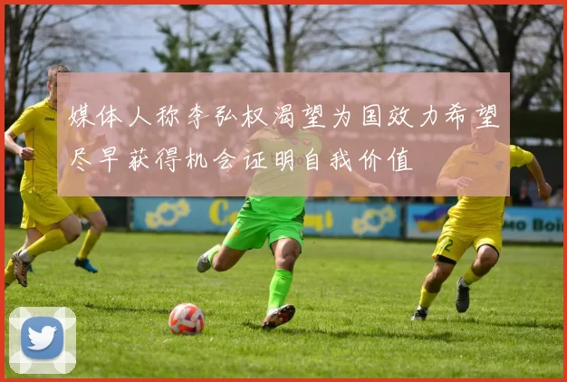 媒体人称李弘权渴望为国效力希望尽早获得机会证明自我价值