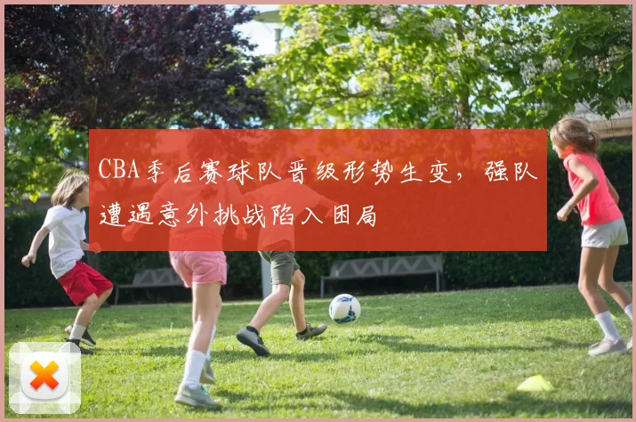 CBA季后赛球队晋级形势生变,强队遭遇意外挑战陷入困局