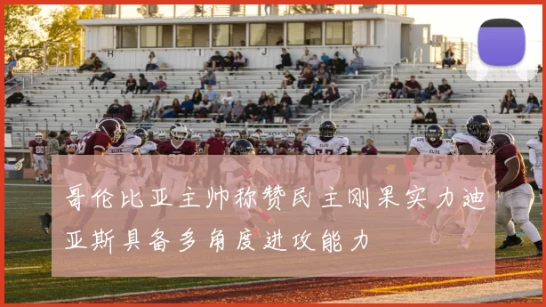 哥伦比亚主帅称赞民主刚果实力迪亚斯具备多角度进攻能力
