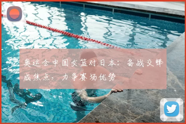 奥运会中国女篮对日本:备战交锋成焦点,力争赛场优势