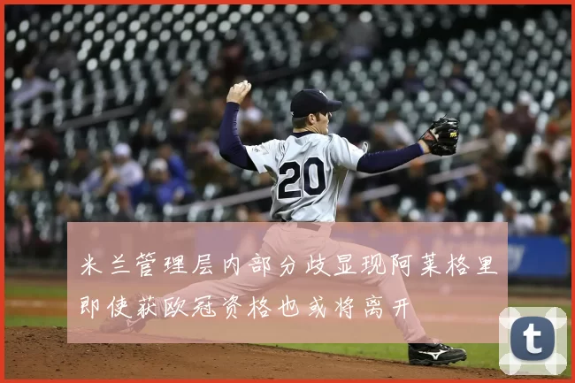 米兰管理层内部分歧显现阿莱格里即使获欧冠资格也或将离开