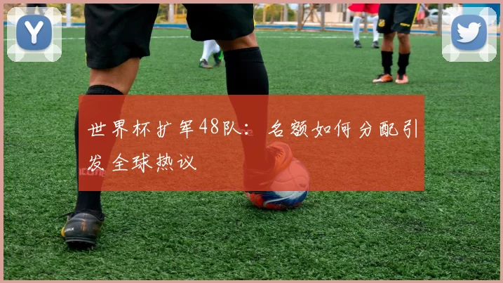 世界杯扩军48队:名额如何分配引发全球热议