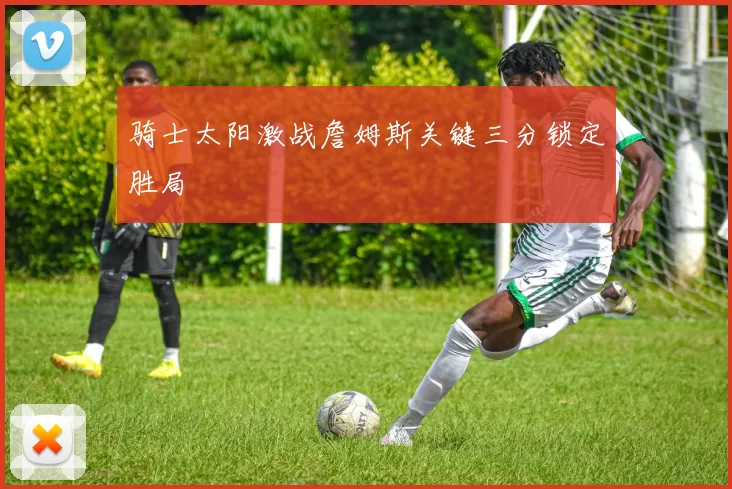 骑士太阳激战詹姆斯关键三分锁定胜局