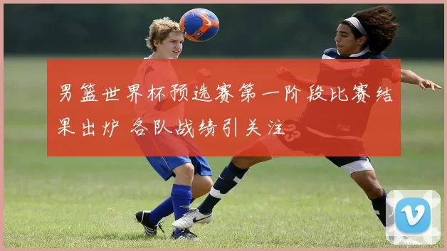 男篮世界杯预选赛第一阶段比赛结果出炉 各队战绩引关注