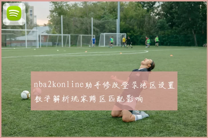 nba2konline助手修改登录地区设置教学解析玩家跨区匹配影响