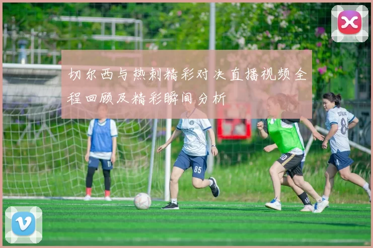 切尔西与热刺精彩对决直播视频全程回顾及精彩瞬间分析