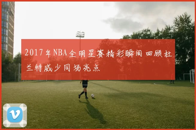 2017年NBA全明星赛精彩瞬间回顾杜兰特威少同场亮点