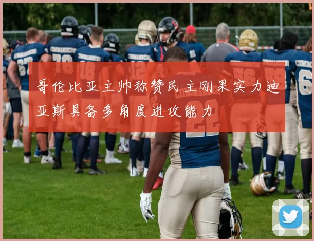 哥伦比亚主帅称赞民主刚果实力迪亚斯具备多角度进攻能力