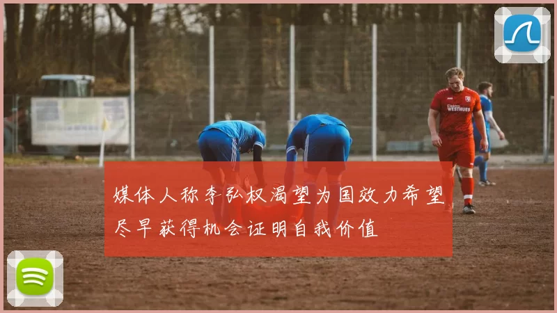 媒体人称李弘权渴望为国效力希望尽早获得机会证明自我价值