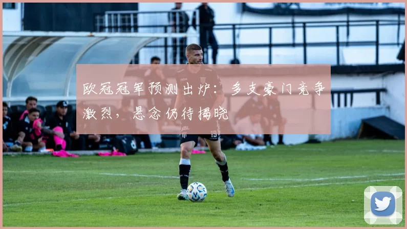 欧冠冠军预测出炉:多支豪门竞争激烈,悬念仍待揭晓
