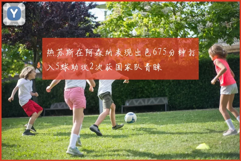热苏斯在阿森纳表现出色675分钟打入5球助攻2次获国家队青睐