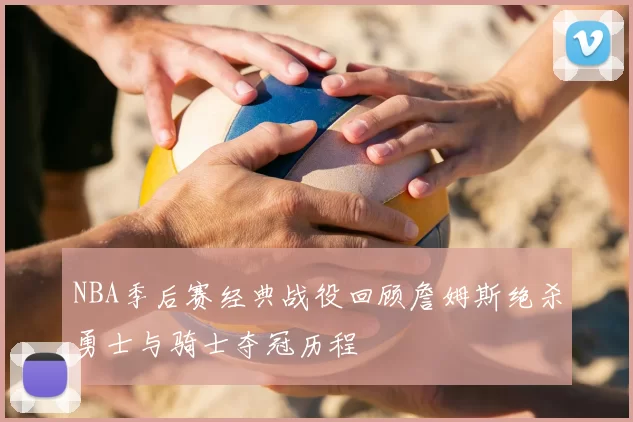 NBA季后赛经典战役回顾詹姆斯绝杀勇士与骑士夺冠历程