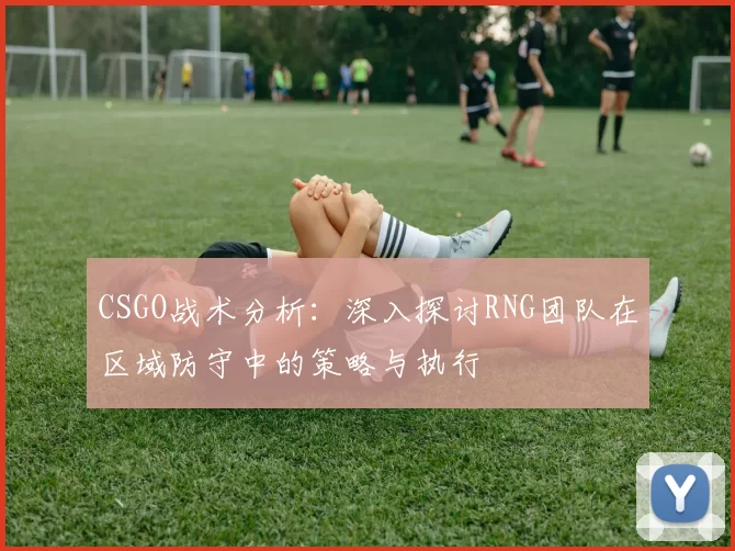 CSGO战术分析：深入探讨RNG团队在区域防守中的策略与执行