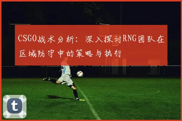 CSGO战术分析：深入探讨RNG团队在区域防守中的策略与执行